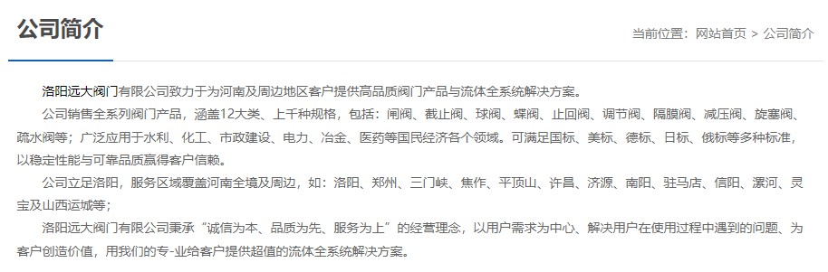 洛陽(yáng)遠大閥門(mén)主營(yíng)閥門(mén)閘閥,截止閥,球閥,蝶閥,止回閥,調節閥,隔膜閥,減壓閥,旋塞閥,疏水閥等12大類(lèi).廣泛用于水利,化工,市政建設,電力等領(lǐng)域.服務(wù)于洛陽(yáng),鄭州,三門(mén)峽,焦作,平頂山,許昌,濟源,南陽(yáng),駐馬店,信陽(yáng),漯河,靈寶及山西運城等地;為河南及周邊客戶(hù)提供高品質(zhì)閥門(mén)與流體全系統解決方案